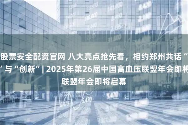 股票安全配资官网 八大亮点抢先看，相约郑州共话“强基”与“创新”| 2025年第26届中国高血压联盟年会即将启幕
