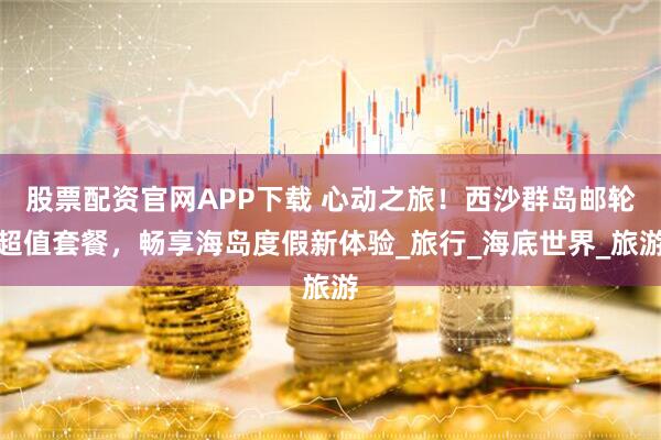 股票配资官网APP下载 心动之旅！西沙群岛邮轮超值套餐，畅享海岛度假新体验_旅行_海底世界_旅游