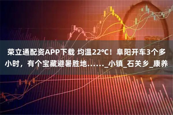 荣立通配资APP下载 均温22℃！阜阳开车3个多小时，有个宝藏避暑胜地……_小镇_石关乡_康养