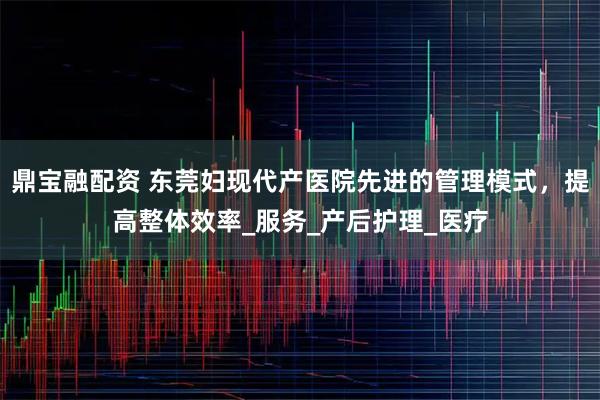 鼎宝融配资 东莞妇现代产医院先进的管理模式，提高整体效率_服务_产后护理_医疗