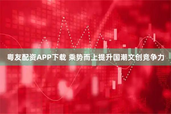 粤友配资APP下载 乘势而上提升国潮文创竞争力
