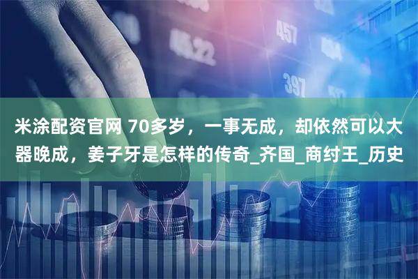 米涂配资官网 70多岁，一事无成，却依然可以大器晚成，姜子牙是怎样的传奇_齐国_商纣王_历史