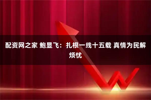 配资网之家 鲍显飞：扎根一线十五载 真情为民解烦忧