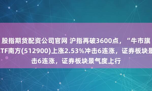 股指期货配资公司官网 沪指再破3600点，“牛市旗手”证券ETF南方(512900)上涨2.53%冲击6连涨，证券板块景气度上行