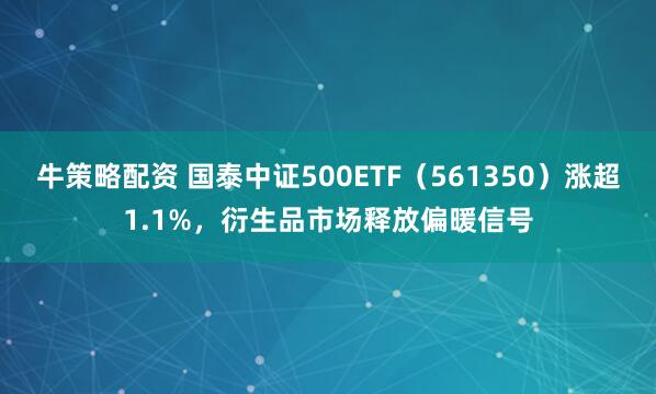 牛策略配资 国泰中证500ETF（561350）涨超1.1%，衍生品市场释放偏暖信号