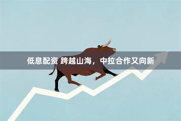 低息配资 跨越山海，中拉合作又向新