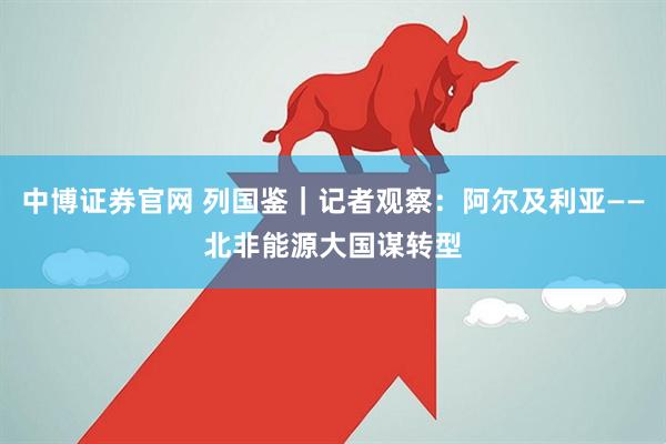中博证券官网 列国鉴｜记者观察：阿尔及利亚——北非能源大国谋转型