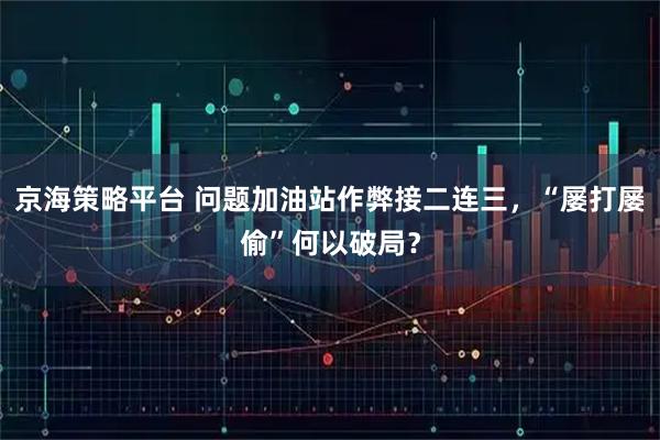 京海策略平台 问题加油站作弊接二连三，“屡打屡偷”何以破局？