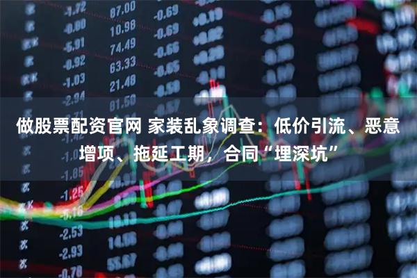 做股票配资官网 家装乱象调查:低价引流、恶意增项、拖延工期,合同“埋深坑”