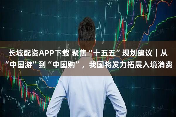 长城配资APP下载 聚焦“十五五”规划建议｜从“中国游”到“中国购”，我国将发力拓展入境消费