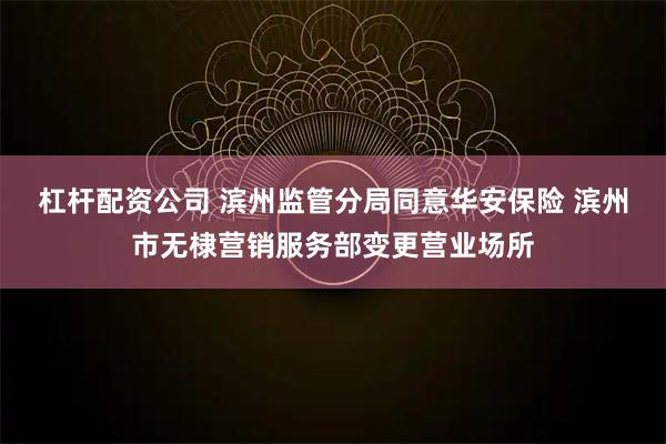 杠杆配资公司 滨州监管分局同意华安保险 滨州市无棣营销服务部变更营业场所