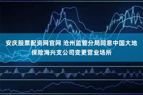 安庆股票配资网官网 沧州监管分局同意中国大地保险海兴支公司变更营业场所