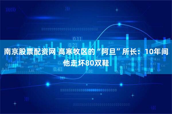 南京股票配资网 高寒牧区的“阿旦”所长：10年间他走坏80双鞋