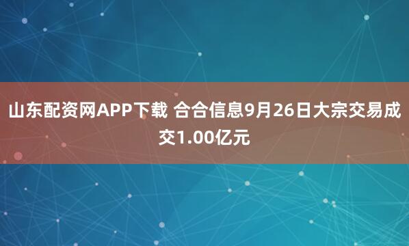 山东配资网APP下载 合合信息9月26日大宗交易成交1.00亿元