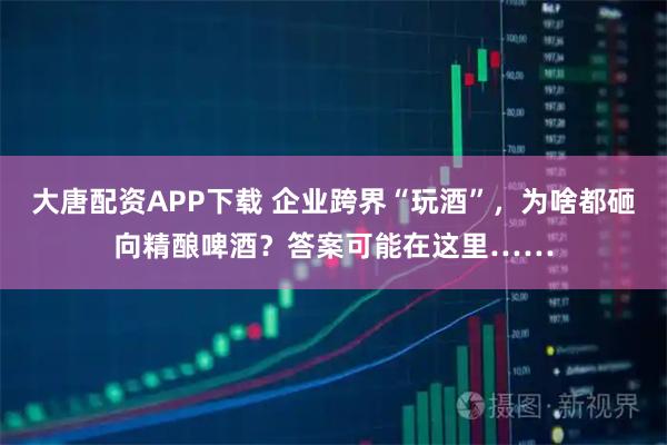 大唐配资APP下载 企业跨界“玩酒”，为啥都砸向精酿啤酒？答案可能在这里……