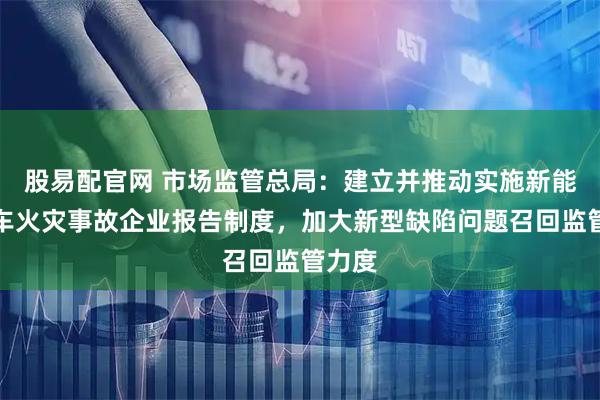 股易配官网 市场监管总局：建立并推动实施新能源汽车火灾事故企业报告制度，加大新型缺陷问题召回监管力度