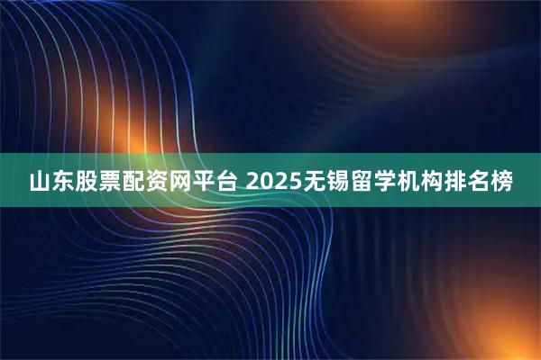 山东股票配资网平台 2025无锡留学机构排名榜
