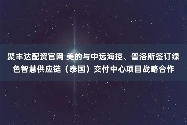聚丰达配资官网 美的与中远海控、普洛斯签订绿色智慧供应链（泰国）交付中心项目战略合作