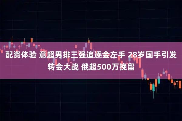配资体验 意超男排三强追逐金左手 28岁国手引发转会大战 俄超500万挽留