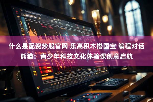 什么是配资炒股官网 乐高积木搭国宝 编程对话熊猫：青少年科技文化体验课创意启航