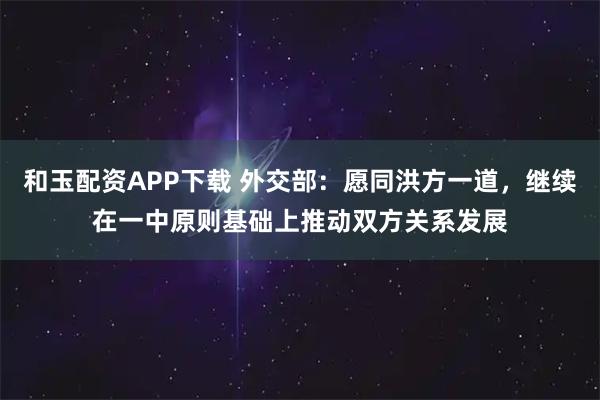 和玉配资APP下载 外交部：愿同洪方一道，继续在一中原则基础上推动双方关系发展