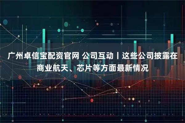 广州卓信宝配资官网 公司互动丨这些公司披露在商业航天、芯片等方面最新情况