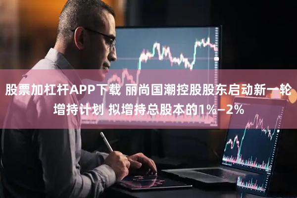 股票加杠杆APP下载 丽尚国潮控股股东启动新一轮增持计划 拟增持总股本的1%—2%