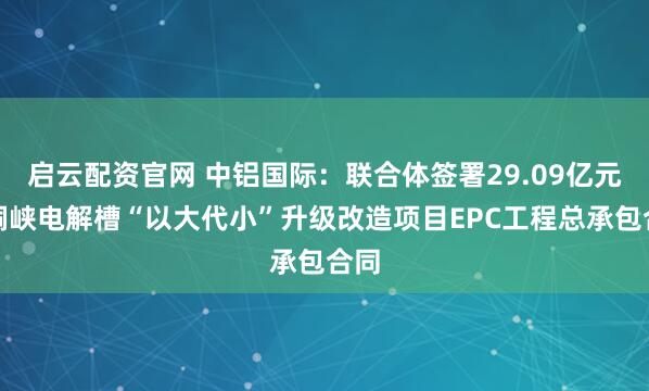 启云配资官网 中铝国际：联合体签署29.09亿元青铜峡电解槽“以大代小”升级改造项目EPC工程总承包合同