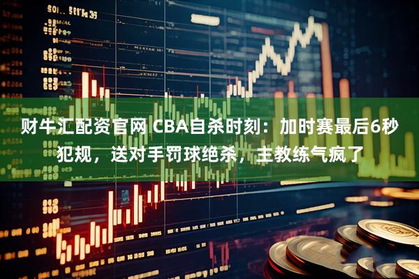 财牛汇配资官网 CBA自杀时刻：加时赛最后6秒犯规，送对手罚球绝杀，主教练气疯了