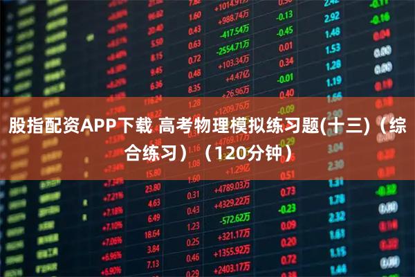 股指配资APP下载 高考物理模拟练习题(十三)（综合练习）（120分钟）