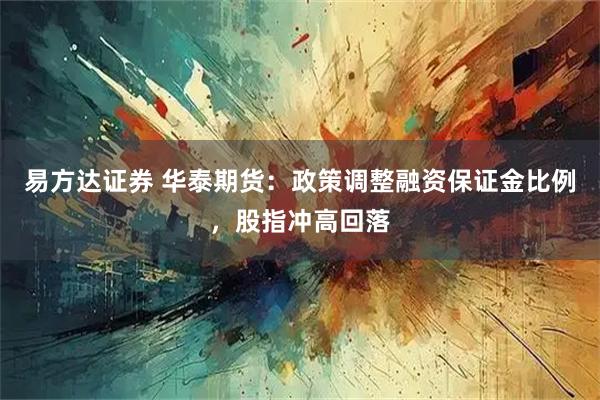 易方达证券 华泰期货：政策调整融资保证金比例，股指冲高回落