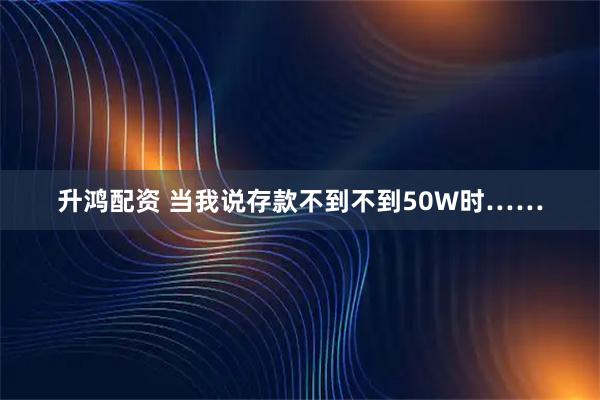 升鸿配资 当我说存款不到不到50W时……