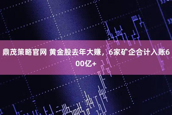鼎茂策略官网 黄金股去年大赚，6家矿企合计入账600亿+