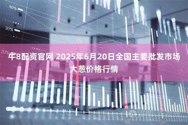 牛8配资官网 2025年6月20日全国主要批发市场大葱价格行情