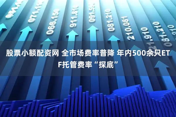 股票小额配资网 全市场费率普降 年内500余只ETF托管费率“探底”